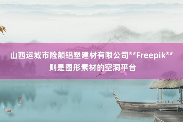 山西运城市险额铝塑建材有限公司**Freepik** 则是图形素材的空洞平台