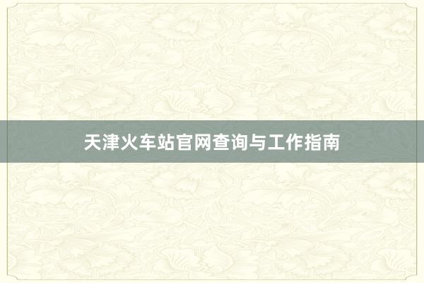 天津火车站官网查询与工作指南