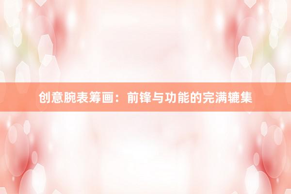 创意腕表筹画：前锋与功能的完满辘集