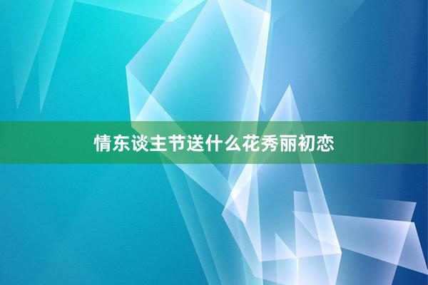 情东谈主节送什么花秀丽初恋